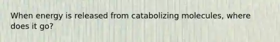 When energy is released from catabolizing molecules, where does it go?