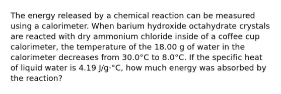 The energy released by a chemical reaction can be measured using a calorimeter. When barium hydroxide octahydrate crystals are reacted with dry ammonium chloride inside of a coffee cup calorimeter, the temperature of the 18.00 g of water in the calorimeter decreases from 30.0°C to 8.0°C. If the specific heat of liquid water is 4.19 J/g·°C, how much energy was absorbed by the reaction?