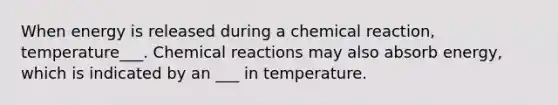 When energy is released during a chemical reaction, temperature___. Chemical reactions may also absorb energy, which is indicated by an ___ in temperature.