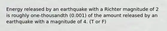 Energy released by an earthquake with a Richter magnitude of 2 is roughly one-thousandth (0.001) of the amount released by an earthquake with a magnitude of 4. (T or F)