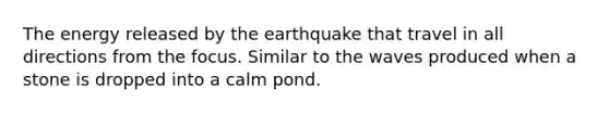 The energy released by the earthquake that travel in all directions from the focus. Similar to the waves produced when a stone is dropped into a calm pond.