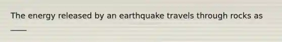 The energy released by an earthquake travels through rocks as ____