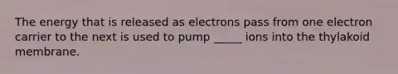 The energy that is released as electrons pass from one electron carrier to the next is used to pump _____ ions into the thylakoid membrane.