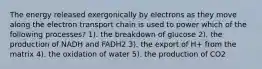 The energy released exergonically by electrons as they move along the electron transport chain is used to power which of the following processes? 1). the breakdown of glucose 2). the production of NADH and FADH2 3). the export of H+ from the matrix 4). the oxidation of water 5). the production of CO2