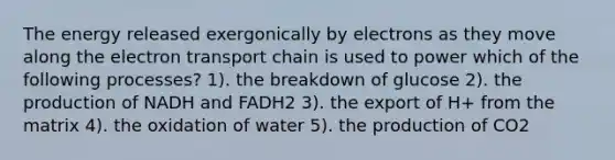 The energy released exergonically by electrons as they move along the electron transport chain is used to power which of the following processes? 1). the breakdown of glucose 2). the production of NADH and FADH2 3). the export of H+ from the matrix 4). the oxidation of water 5). the production of CO2