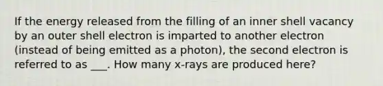 If the energy released from the filling of an inner shell vacancy by an outer shell electron is imparted to another electron (instead of being emitted as a photon), the second electron is referred to as ___. How many x-rays are produced here?