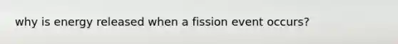 why is energy released when a fission event occurs?