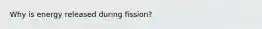 Why is energy released during fission?