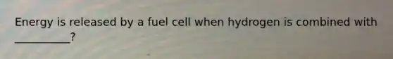 Energy is released by a fuel cell when hydrogen is combined with __________?