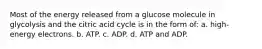 Most of the energy released from a glucose molecule in glycolysis and the citric acid cycle is in the form of: a. high-energy electrons. b. ATP. c. ADP. d. ATP and ADP.