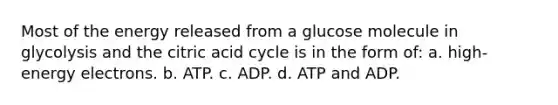 Most of the energy released from a glucose molecule in glycolysis and the citric acid cycle is in the form of: a. high-energy electrons. b. ATP. c. ADP. d. ATP and ADP.