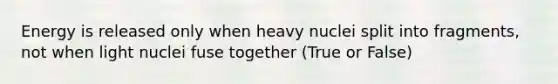 Energy is released only when heavy nuclei split into fragments, not when light nuclei fuse together (True or False)