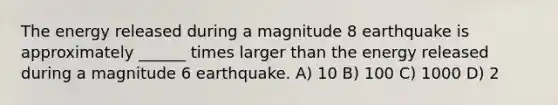 The energy released during a magnitude 8 earthquake is approximately ______ times larger than the energy released during a magnitude 6 earthquake. A) 10 B) 100 C) 1000 D) 2