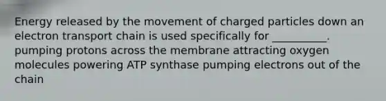 Energy released by the movement of charged particles down an electron transport chain is used specifically for __________. pumping protons across the membrane attracting oxygen molecules powering ATP synthase pumping electrons out of the chain