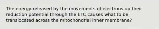 The energy released by the movements of electrons up their reduction potential through the ETC causes what to be translocated across the mitochondrial inner membrane?