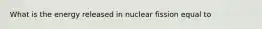 What is the energy released in nuclear fission equal to