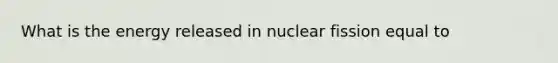 What is the energy released in nuclear fission equal to