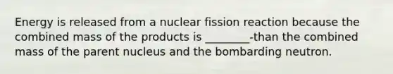 Energy is released from a nuclear fission reaction because the combined mass of the products is ________-than the combined mass of the parent nucleus and the bombarding neutron.