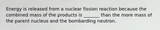 Energy is released from a nuclear fission reaction because the combined mass of the products is _______ than the more mass of the parent nucleus and the bombarding neutron.