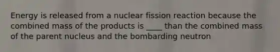 Energy is released from a nuclear fission reaction because the combined mass of the products is ____ than the combined mass of the parent nucleus and the bombarding neutron