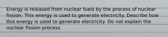 Energy is released from nuclear fuels by the process of nuclear fission. This energy is used to generate electricity. Describe how this energy is used to generate electricity. Do not explain the nuclear fission process