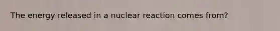 The energy released in a nuclear reaction comes from?