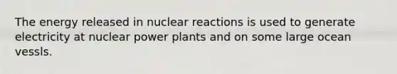 The energy released in nuclear reactions is used to generate electricity at nuclear power plants and on some large ocean vessls.