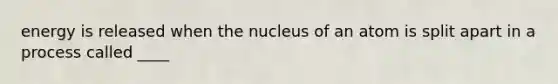 energy is released when the nucleus of an atom is split apart in a process called ____