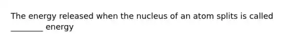 The energy released when the nucleus of an atom splits is called ________ energy