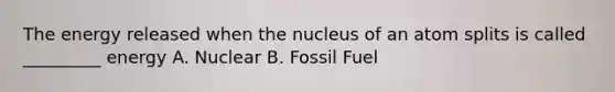 The energy released when the nucleus of an atom splits is called _________ energy A. Nuclear B. Fossil Fuel