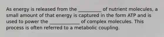 As energy is released from the __________ of nutrient molecules, a small amount of that energy is captured in the form ATP and is used to power the _____________ of complex molecules. This process is often referred to a metabolic coupling.