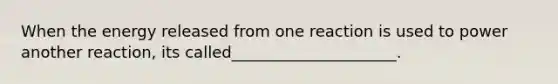 When the energy released from one reaction is used to power another reaction, its called_____________________.