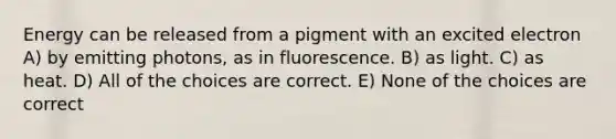 Energy can be released from a pigment with an excited electron A) by emitting photons, as in fluorescence. B) as light. C) as heat. D) All of the choices are correct. E) None of the choices are correct