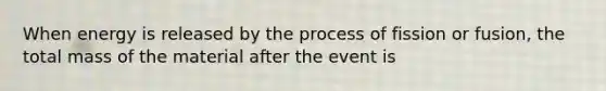 When energy is released by the process of fission or fusion, the total mass of the material after the event is