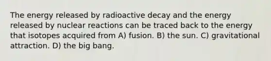 The energy released by radioactive decay and the energy released by nuclear reactions can be traced back to the energy that isotopes acquired from A) fusion. B) the sun. C) gravitational attraction. D) the big bang.