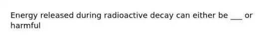 Energy released during radioactive decay can either be ___ or harmful