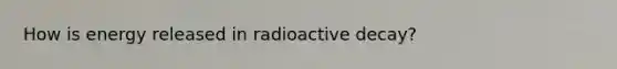 How is energy released in radioactive decay?