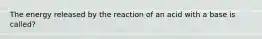 The energy released by the reaction of an acid with a base is called?