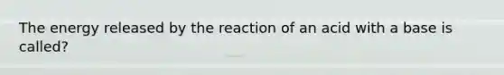 The energy released by the reaction of an acid with a base is called?