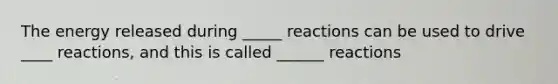 The energy released during _____ reactions can be used to drive ____ reactions, and this is called ______ reactions