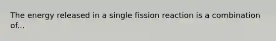 The energy released in a single fission reaction is a combination of...