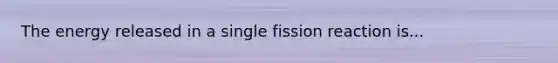 The energy released in a single fission reaction is...