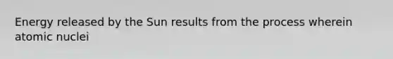 Energy released by the Sun results from the process wherein atomic nuclei