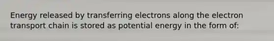 Energy released by transferring electrons along the electron transport chain is stored as potential energy in the form of: