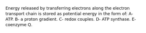 Energy released by transferring electrons along the electron transport chain is stored as potential energy in the form of: A- ATP. B- a proton gradient. C- redox couples. D- ATP synthase. E- coenzyme Q.