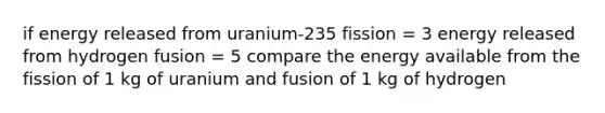 if energy released from uranium-235 fission = 3 energy released from hydrogen fusion = 5 compare the energy available from the fission of 1 kg of uranium and fusion of 1 kg of hydrogen