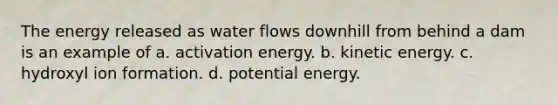 The energy released as water flows downhill from behind a dam is an example of a. activation energy. b. kinetic energy. c. hydroxyl ion formation. d. potential energy.