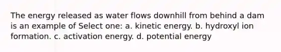 The energy released as water flows downhill from behind a dam is an example of Select one: a. kinetic energy. b. hydroxyl ion formation. c. activation energy. d. potential energy