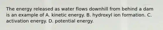 The energy released as water flows downhill from behind a dam is an example of A. kinetic energy. B. hydroxyl ion formation. C. activation energy. D. potential energy.