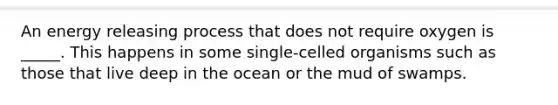 An energy releasing process that does not require oxygen is _____. This happens in some single-celled organisms such as those that live deep in the ocean or the mud of swamps.